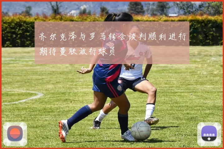 齐尔克泽与罗马转会谈判顺利进行期待曼联放行球员