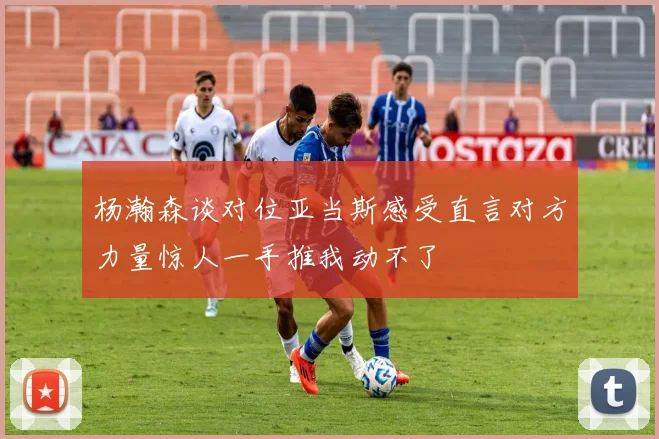 杨瀚森谈对位亚当斯感受直言对方力量惊人一手推我动不了