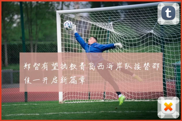 郑智有望执教青岛西海岸队接替邵佳一开启新篇章
