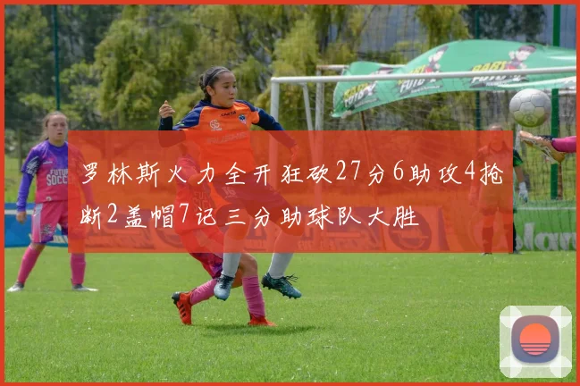 罗林斯火力全开狂砍27分6助攻4抢断2盖帽7记三分助球队大胜