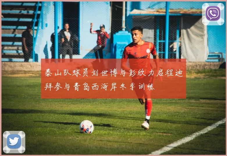 泰山队球员刘世博与彭欣力启程迪拜参与青岛西海岸冬季训练