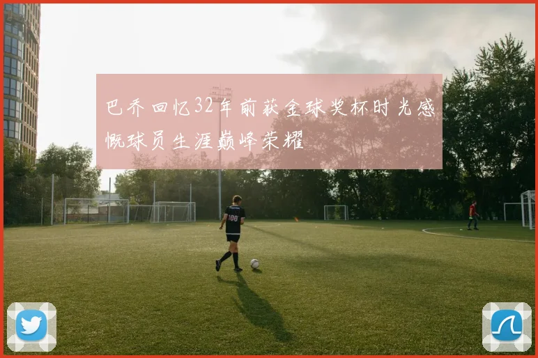 巴乔回忆32年前获金球奖杯时光感慨球员生涯巅峰荣耀