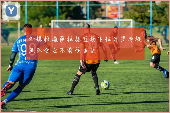 外媒报道萨拉赫直接飞往开罗与埃及队会合不前往吉达