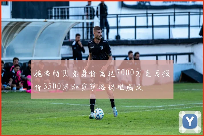 施洛特贝克身价高达7000万皇马报价3500万加贡萨洛仍难成交