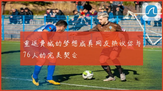 重返费城的梦想成真网友热议你与76人的完美契合