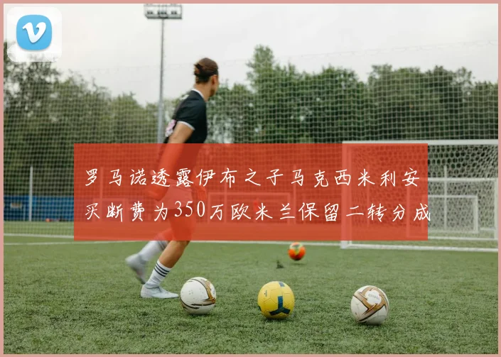 罗马诺透露伊布之子马克西米利安买断费为350万欧米兰保留二转分成
