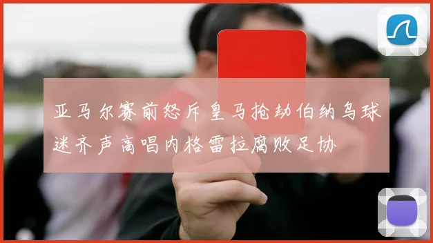 亚马尔赛前怒斥皇马抢劫伯纳乌球迷齐声高唱内格雷拉腐败足协