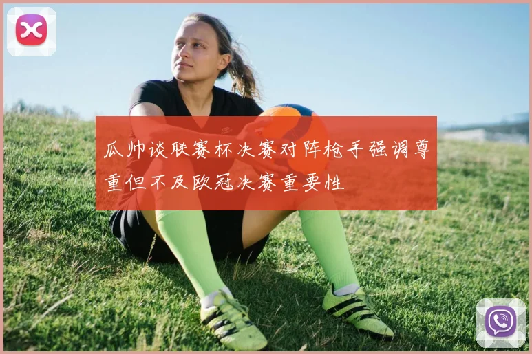 瓜帅谈联赛杯决赛对阵枪手强调尊重但不及欧冠决赛重要性