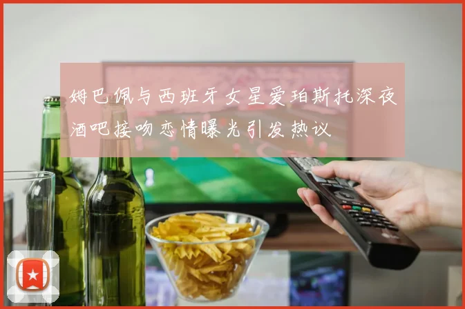 姆巴佩与西班牙女星爱珀斯托深夜酒吧接吻恋情曝光引发热议