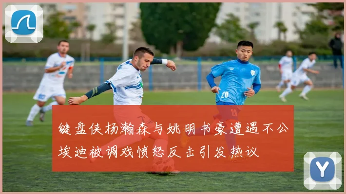 键盘侠杨瀚森与姚明书豪遭遇不公埃迪被调戏愤怒反击引发热议