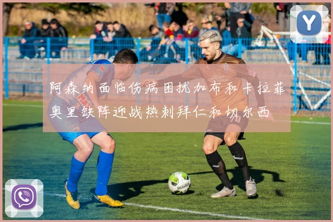 阿森纳面临伤病困扰加布和卡拉菲奥里缺阵迎战热刺拜仁和切尔西