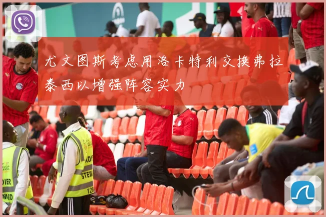 尤文图斯考虑用洛卡特利交换弗拉泰西以增强阵容实力