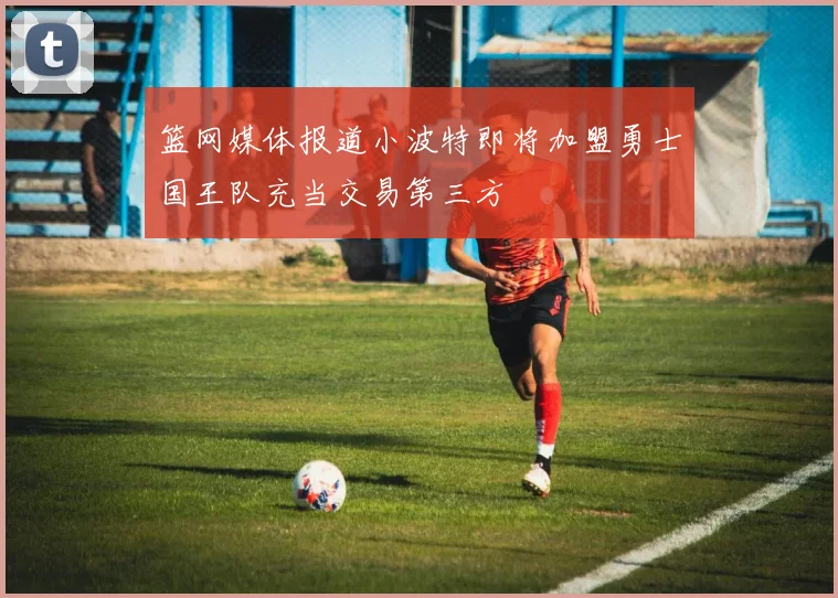 篮网媒体报道小波特即将加盟勇士国王队充当交易第三方