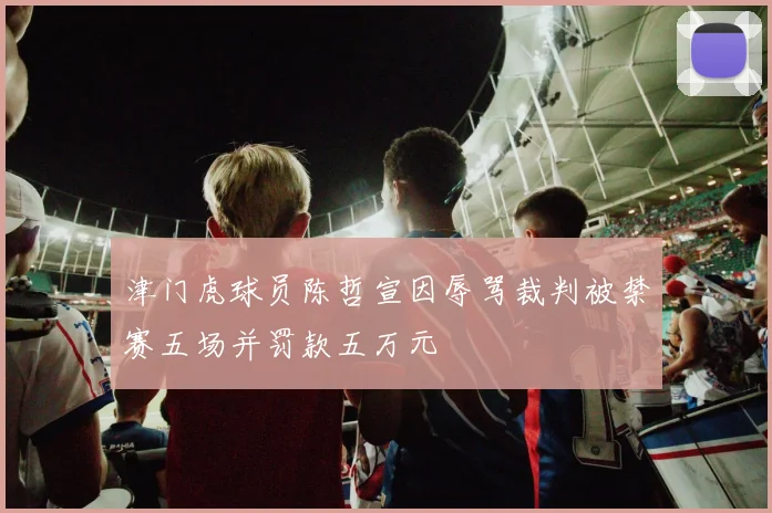 津门虎球员陈哲宣因辱骂裁判被禁赛五场并罚款五万元