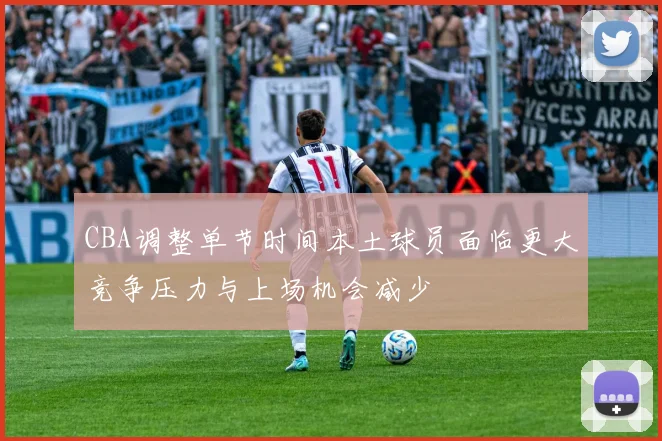 CBA调整单节时间本土球员面临更大竞争压力与上场机会减少