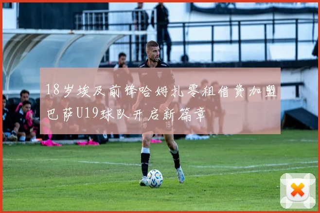 18岁埃及前锋哈姆扎零租借费加盟巴萨U19球队开启新篇章