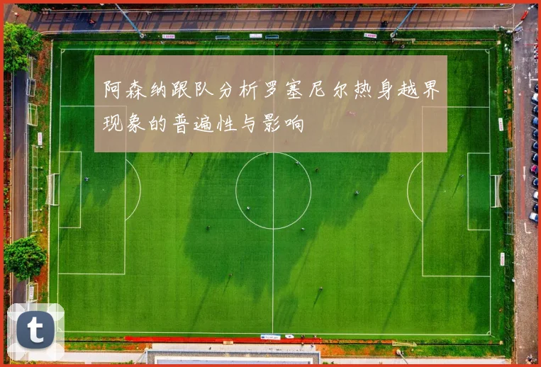 阿森纳跟队分析罗塞尼尔热身越界现象的普遍性与影响