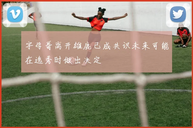 字母哥离开雄鹿已成共识未来可能在选秀时做出决定