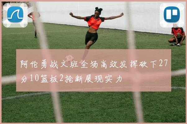 阿伦勇战文班全场高效发挥砍下27分10篮板2抢断展现实力