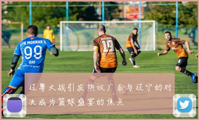 辽粤大战引发热议广东与辽宁的对决成为篮球盛宴的焦点