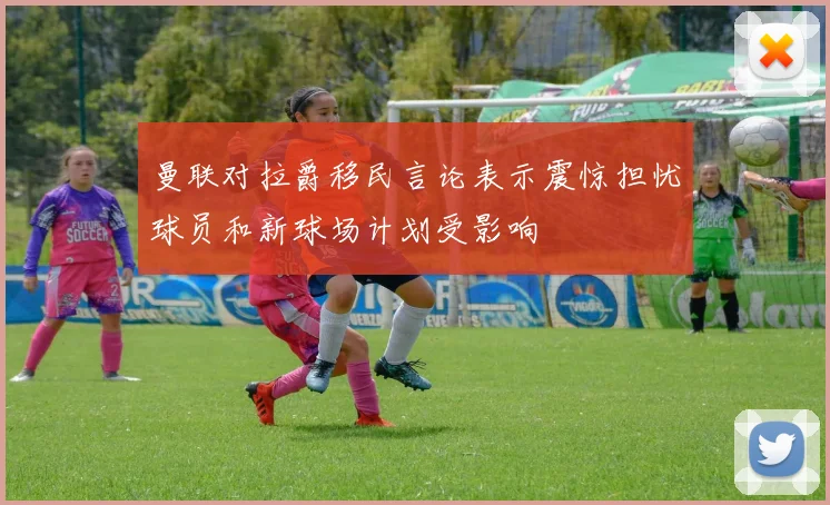 曼联对拉爵移民言论表示震惊担忧球员和新球场计划受影响