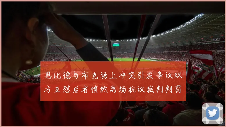 恩比德与布克场上冲突引发争议双方互怼后者愤然离场抗议裁判判罚