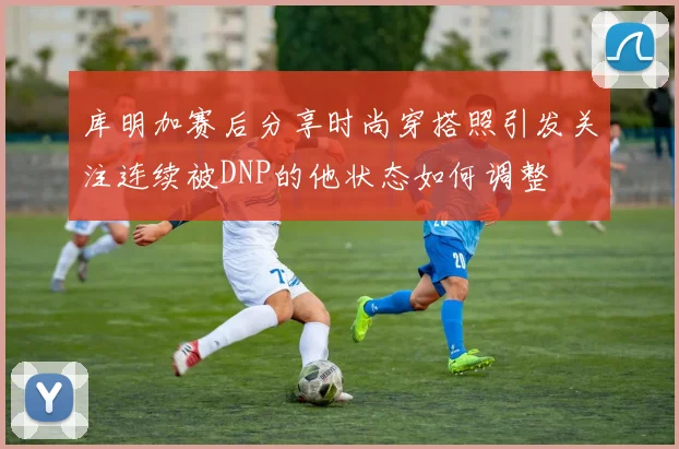 库明加赛后分享时尚穿搭照引发关注连续被DNP的他状态如何调整
