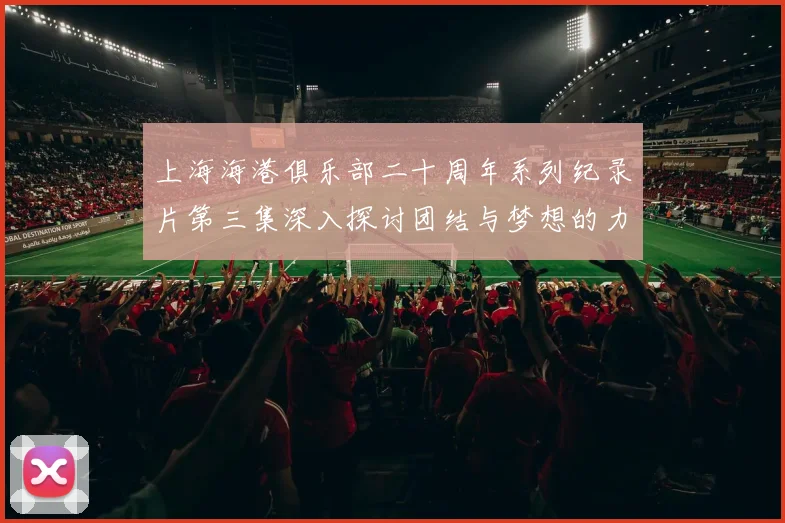 上海海港俱乐部二十周年系列纪录片第三集深入探讨团结与梦想的力量