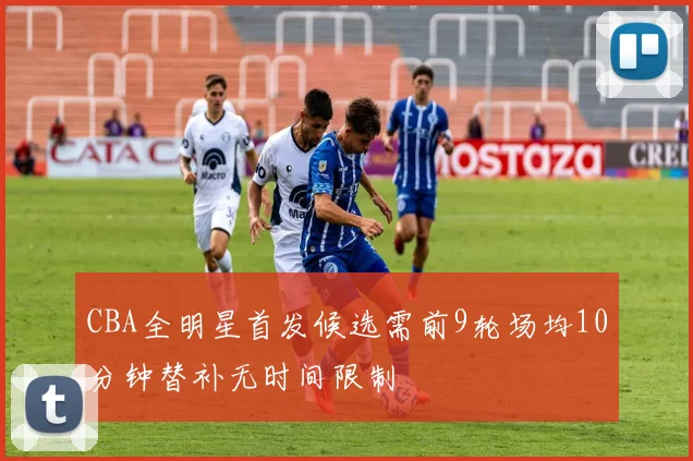 CBA全明星首发候选需前9轮场均10分钟替补无时间限制