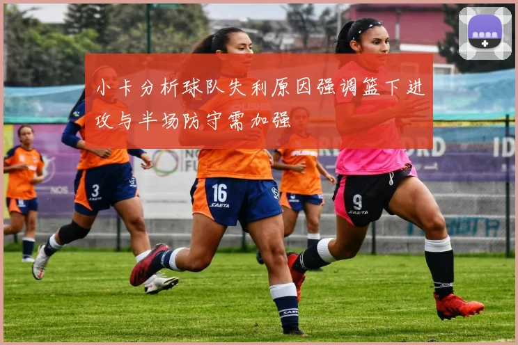 小卡分析球队失利原因强调篮下进攻与半场防守需加强