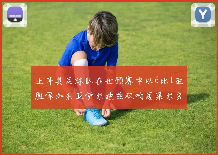 土耳其足球队在世预赛中以6比1狂胜保加利亚伊尔迪兹双响居莱尔贡献进球与助攻