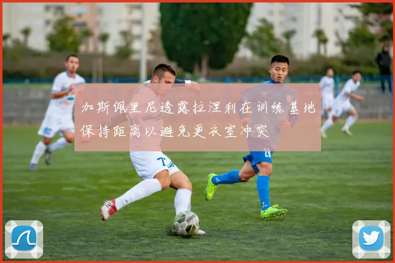 加斯佩里尼透露拉涅利在训练基地保持距离以避免更衣室冲突