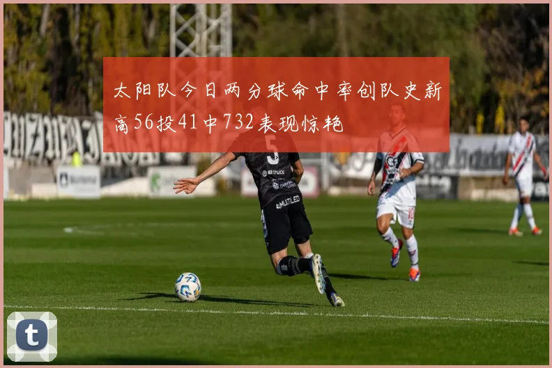 太阳队今日两分球命中率创队史新高56投41中732表现惊艳