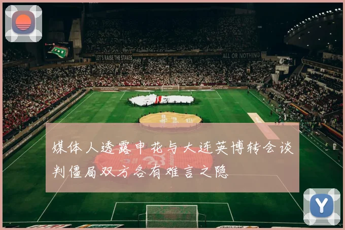 媒体人透露申花与大连英博转会谈判僵局双方各有难言之隐