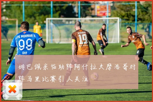 姆巴佩亲临助阵阿什拉夫摩洛哥对阵马里比赛引人关注
