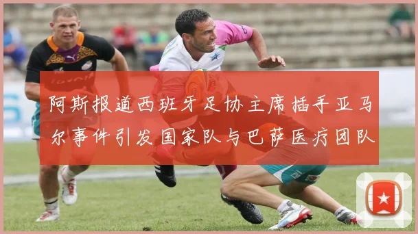 阿斯报道西班牙足协主席插手亚马尔事件引发国家队与巴萨医疗团队矛盾