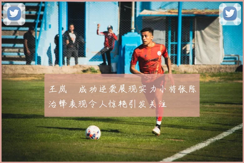 王岚嵚成功逆袭展现实力小将张陈治锋表现令人惊艳引发关注