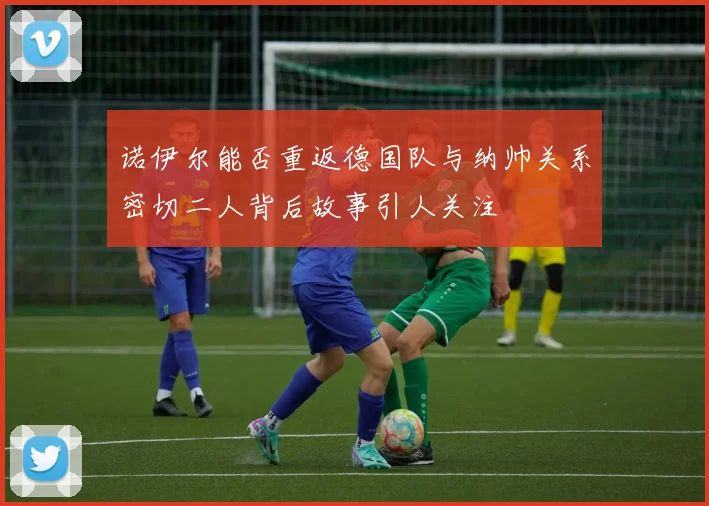 诺伊尔能否重返德国队与纳帅关系密切二人背后故事引人关注