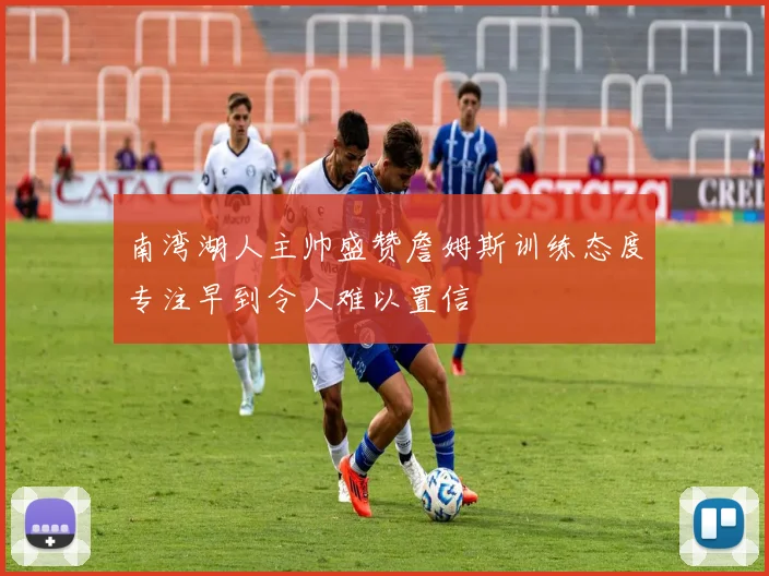 南湾湖人主帅盛赞詹姆斯训练态度专注早到令人难以置信