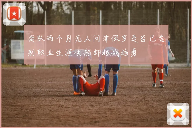 离队两个月无人问津保罗是否已告别职业生涯快船却越战越勇