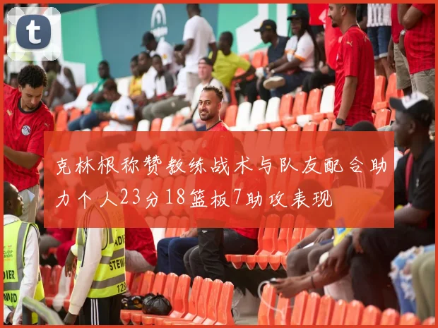 克林根称赞教练战术与队友配合助力个人23分18篮板7助攻表现