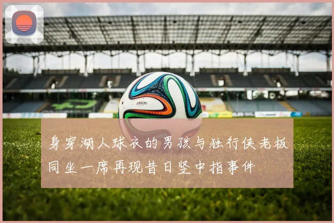 身穿湖人球衣的男孩与独行侠老板同坐一席再现昔日竖中指事件