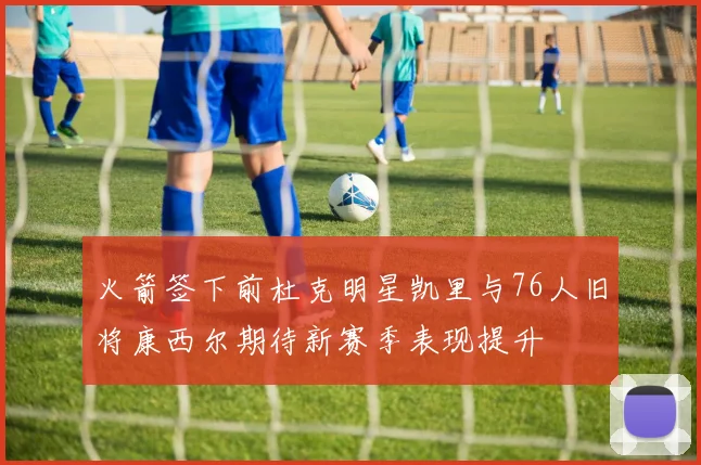火箭签下前杜克明星凯里与76人旧将康西尔期待新赛季表现提升