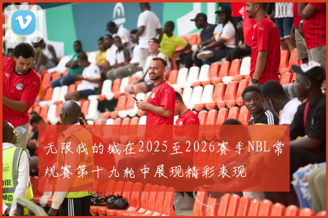 无限我的城在2025至2026赛季NBL常规赛第十九轮中展现精彩表现