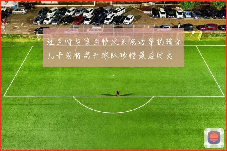 杜兰特与莫兰特父亲场边争执暗示儿子或将离开球队珍惜最后时光